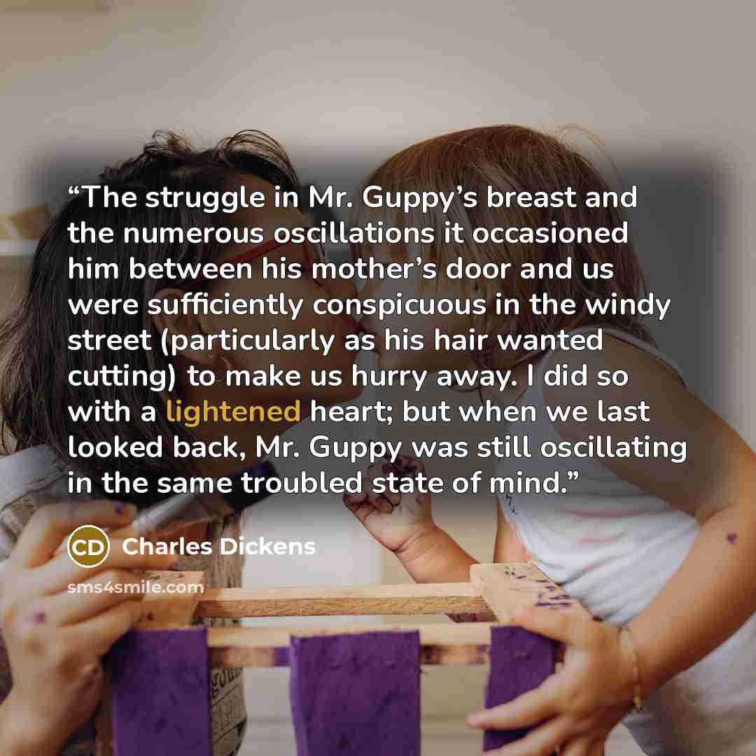“The struggle in Mr. Guppy’s breast and the numerous oscillations it occasioned him between his mother’s door and us were sufficiently conspicuous in the windy street (particularly as his hair wanted cutting) to make us hurry away. I did so with a lightened heart; but when we last looked back, Mr…” quote by Charles Dickens