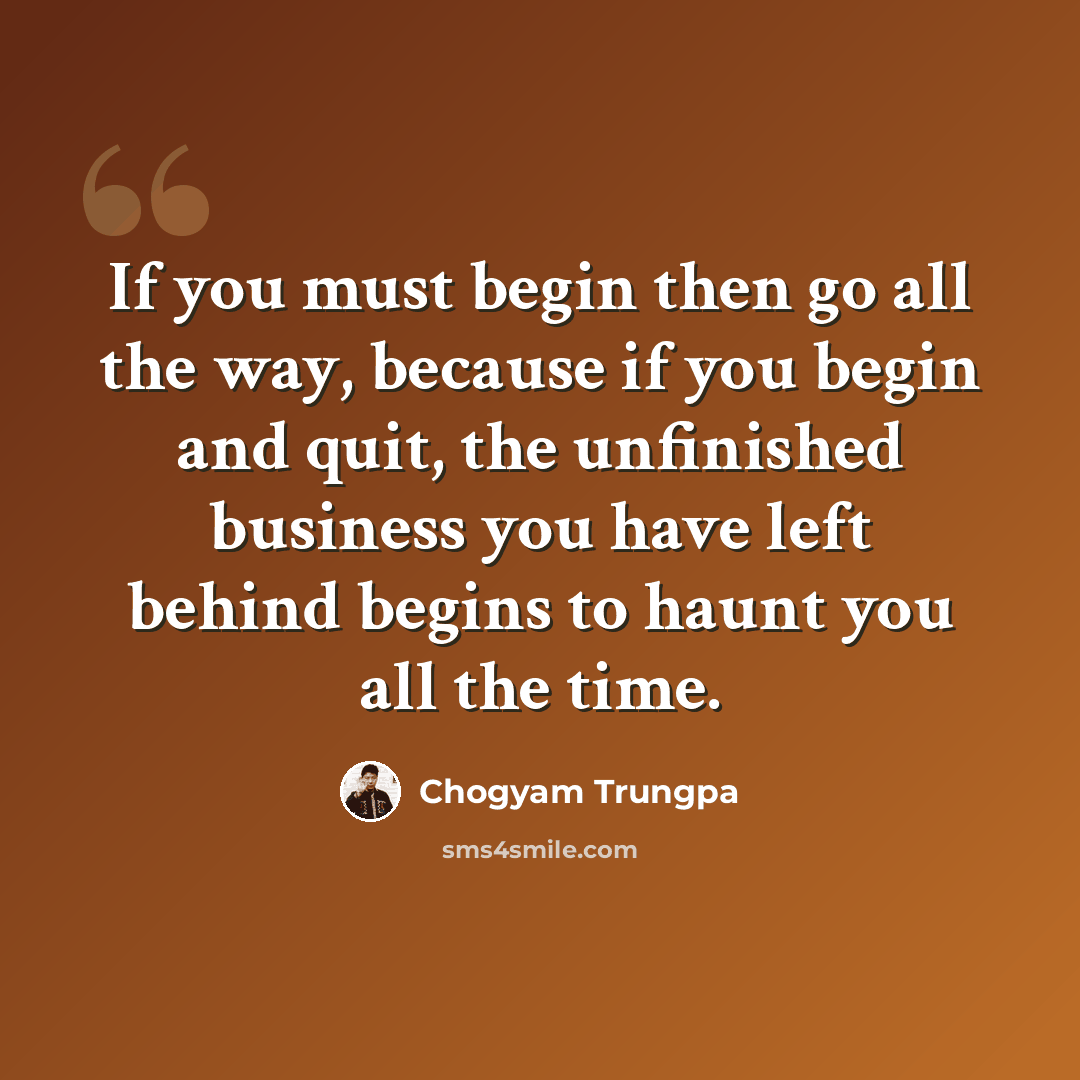 “If you must begin then go all the way, because if you begin and quit, the unfinished business you have left behind begins to haunt you all the time.” quote by Chogyam Trungpa