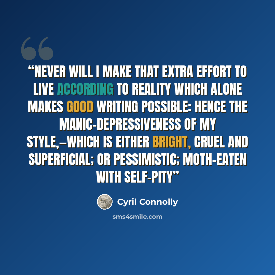 “Never will I make that extra effort to live according to reality which alone makes good writing possible: hence the manic-depressiveness of my style,—which is either bright, cruel and superficial; or pessimistic; moth-eaten with self-pity” quote by Cyril Connolly