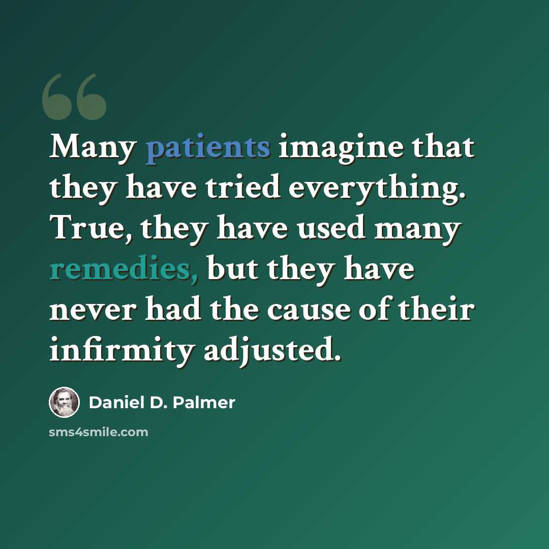 “Many patients imagine that they have tried everything. True, they have used many remedies, but they have never had the cause of their infirmity adjusted.” quote by Daniel D. Palmer