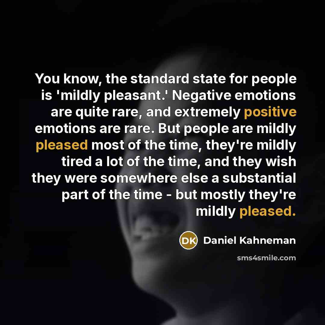 “You know, the standard state for people is 'mildly pleasant.' Negative emotions are quite rare, and extremely positive emotions are rare. But people are mildly pleased most of the time, they're mildly tired a lot of the time, and they wish they were somewhere else a substantial part of the time…” quote by Daniel Kahneman