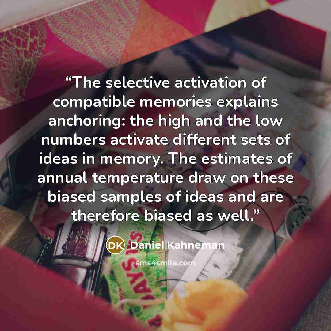 “The selective activation of compatible memories explains anchoring: the high and the low numbers activate different sets of ideas in memory. The estimates of annual temperature draw on these biased samples of ideas and are therefore biased as well.” quote by Daniel Kahneman
