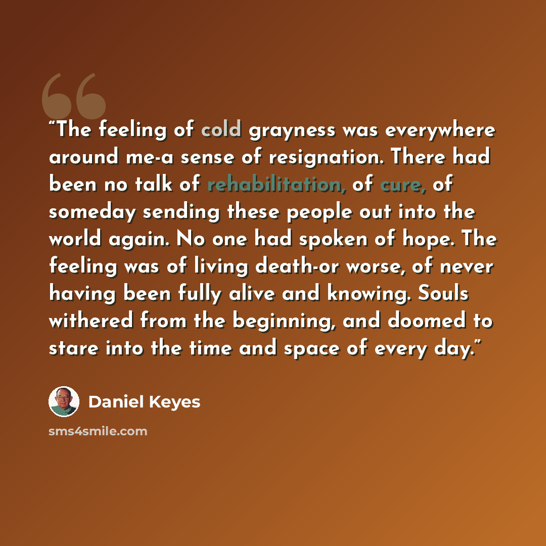 “The feeling of cold grayness was everywhere around me-a sense of resignation. There had been no talk of rehabilitation, of cure, of someday sending these people out into the world again. No one had spoken of hope. The feeling was of living death-or worse, of never having been fully alive and…” quote by Daniel Keyes