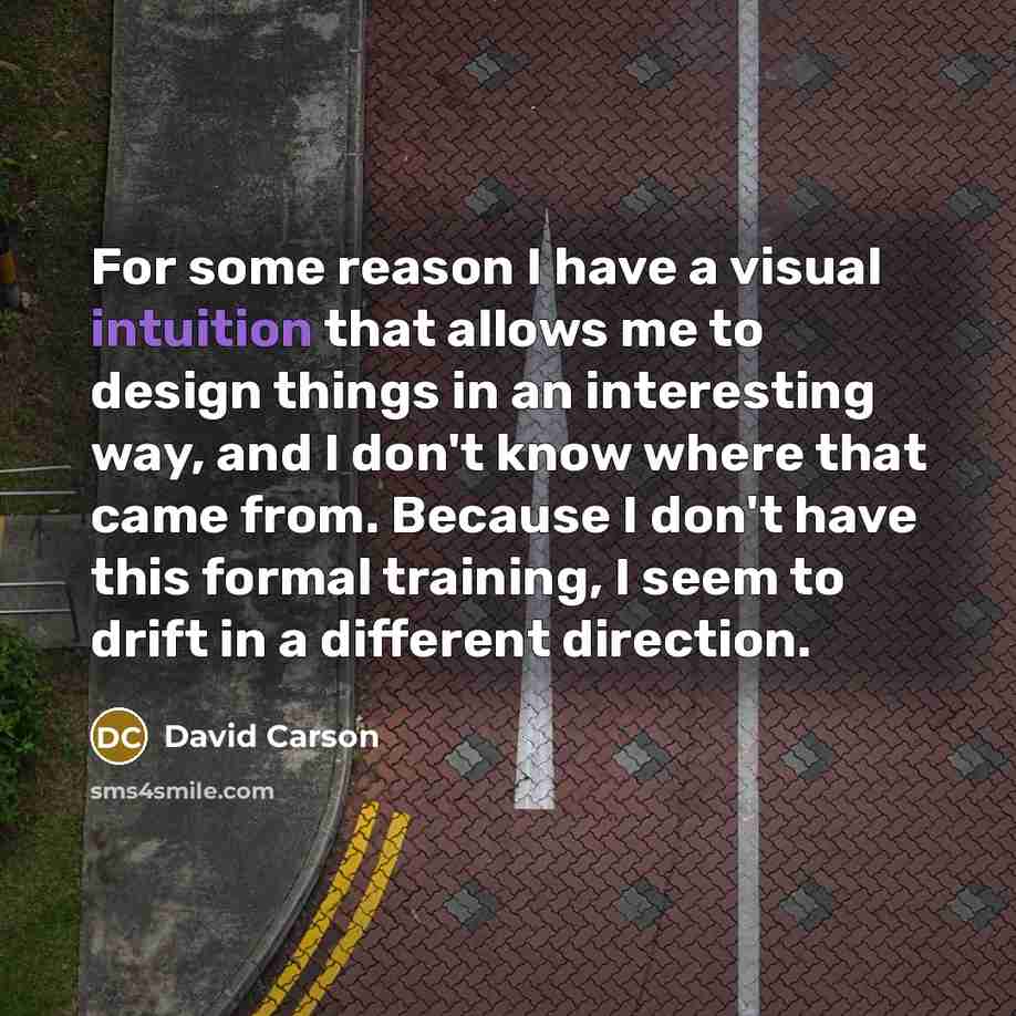 “For some reason I have a visual intuition that allows me to design things in an interesting way, and I don't know where that came from. Because I don't have this formal training, I seem to drift in a different direction.” quote by David Carson