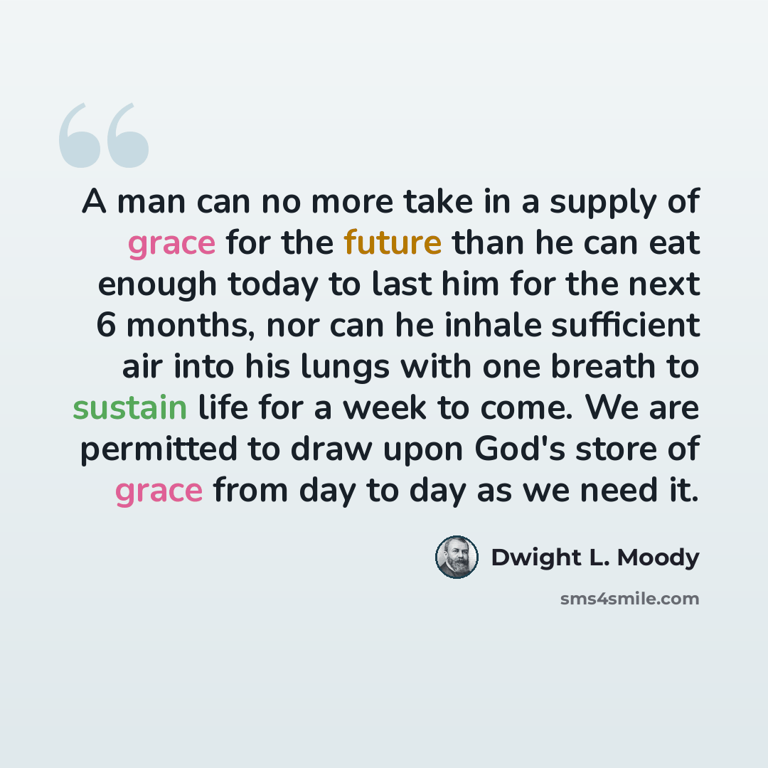 “A man can no more take in a supply of grace for the future than he can eat enough today to last him for the next 6 months, nor can he inhale sufficient air into his lungs with one breath to sustain life for a week to come. We are permitted to draw upon God's store of grace from day to day as we…” quote by Dwight L. Moody