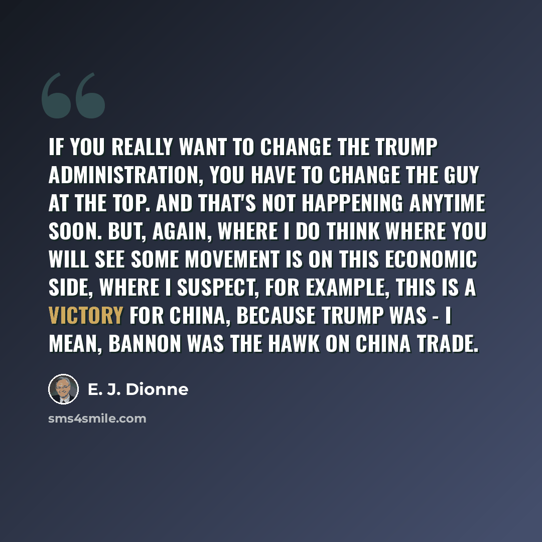 “If you really want to change the Trump administration, you have to change the guy at the top. And that's not happening anytime soon. But, again, where I do think where you will see some movement is on this economic side, where I suspect, for example, this is a victory for China, because Trump was…” quote by E. J. Dionne