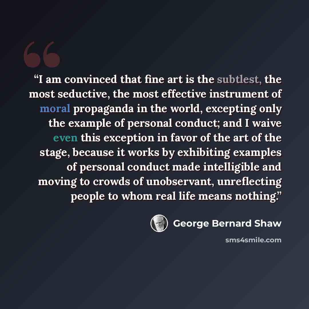 “I am convinced that fine art is the subtlest, the most seductive, the most effective instrument of moral propaganda in the world, excepting only the example of personal conduct; and I waive even this exception in favor of the art of the stage, because it works by exhibiting examples of personal…” quote by George Bernard Shaw