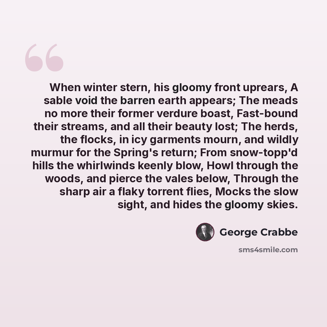 “When winter stern, his gloomy front uprears, A sable void the barren earth appears; The meads no more their former verdure boast, Fast-bound their streams, and all their beauty lost; The herds, the flocks, in icy garments mourn, and wildly murmur for the Spring's return; From snow-topp'd hills the…” quote by George Crabbe