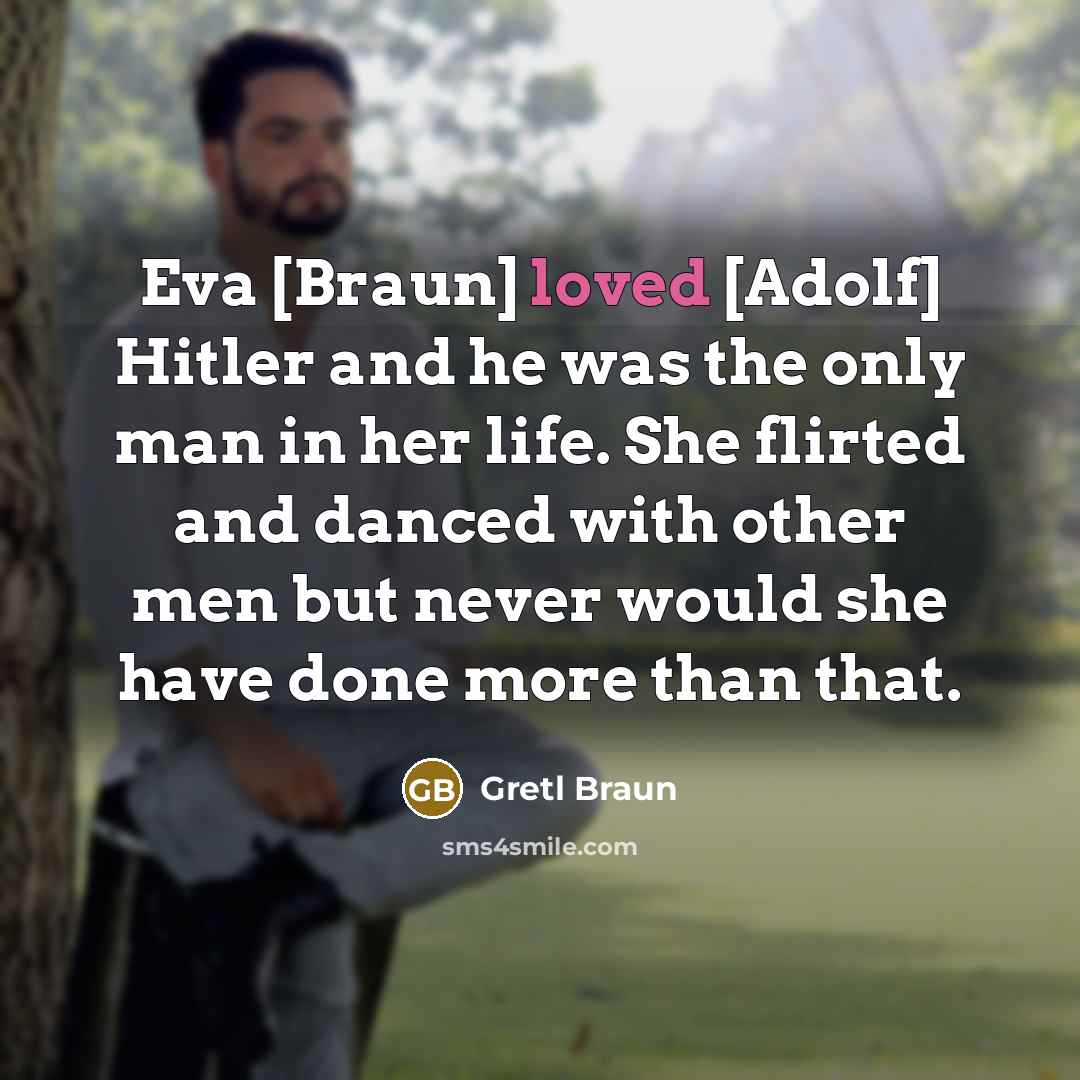 “Eva [Braun] loved [Adolf] Hitler and he was the only man in her life. She flirted and danced with other men but never would she have done more than that.” quote by Gretl Braun