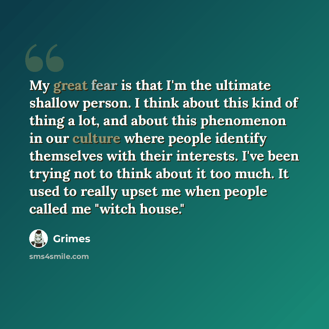 “My great fear is that I'm the ultimate shallow person. I think about this kind of thing a lot, and about this phenomenon in our culture where people identify themselves with their interests. I've been trying not to think about it too much. It used to really upset me when people called me "witch…” quote by Grimes