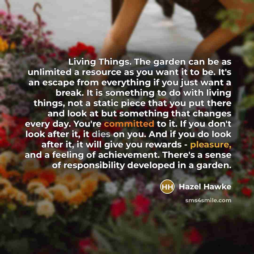 “Living Things. The garden can be as unlimited a resource as you want it to be. It's an escape from everything if you just want a break. It is something to do with living things, not a static piece that you put there and look at but something that changes every day. You're committed to it. If you…” quote by Hazel Hawke