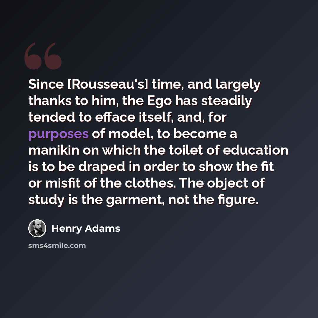 “Since [Rousseau's] time, and largely thanks to him, the Ego has steadily tended to efface itself, and, for purposes of model, to become a manikin on which the toilet of education is to be draped in order to show the fit or misfit of the clothes. The object of study is the garment, not the figure.” quote by Henry Adams