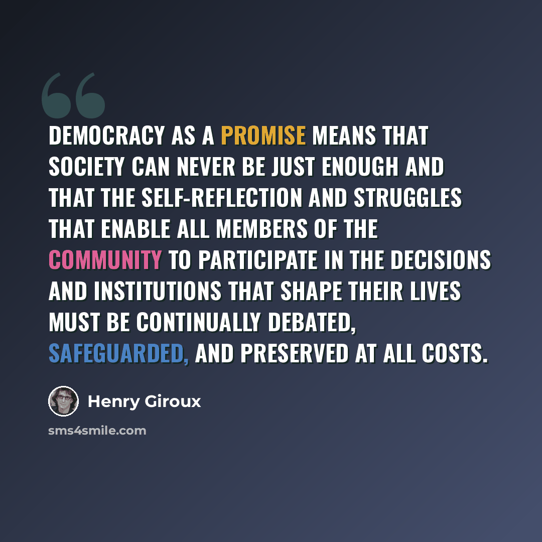 “Democracy as a promise means that society can never be just enough and that the self-reflection and struggles that enable all members of the community to participate in the decisions and institutions that shape their lives must be continually debated, safeguarded, and preserved at all costs.” quote by Henry Giroux
