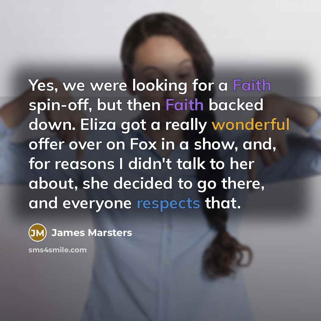 “Yes, we were looking for a Faith spin-off, but then Faith backed down. Eliza got a really wonderful offer over on Fox in a show, and, for reasons I didn't talk to her about, she decided to go there, and everyone respects that.” quote by James Marsters