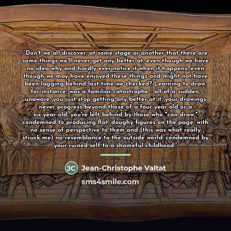 “Don't we all discover, at some stage or another that there are some things we'll never get any better at, even though we have no idea why and hardly ever notice it when it happens, even though we may have enjoyed these things and might not have been lagging behind last time we checked? Learning to…” quote by Jean-Christophe Valtat