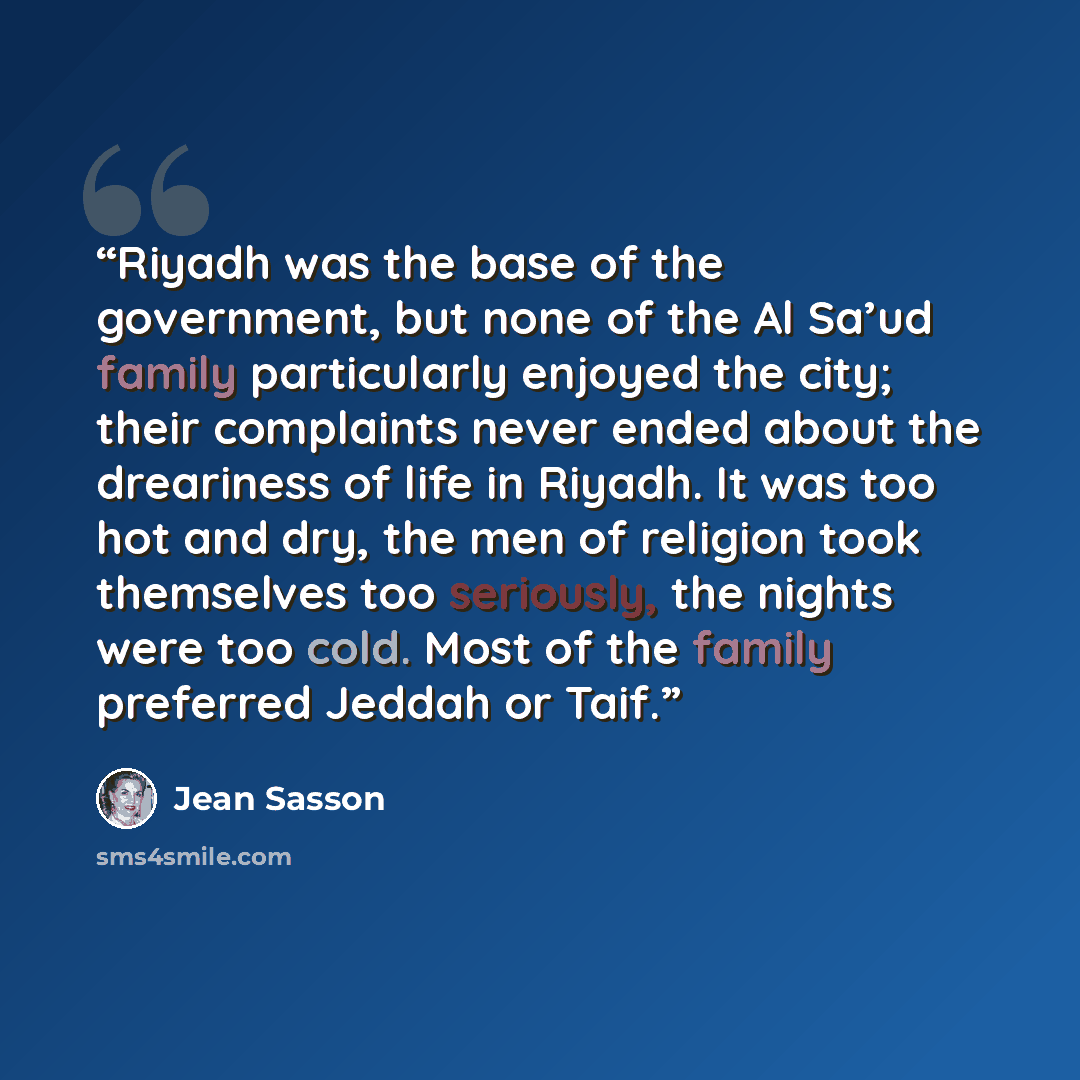 “Riyadh was the base of the government, but none of the Al Sa’ud family particularly enjoyed the city; their complaints never ended about the dreariness of life in Riyadh. It was too hot and dry, the men of religion took themselves too seriously, the nights were too cold. Most of the family…” quote by Jean Sasson