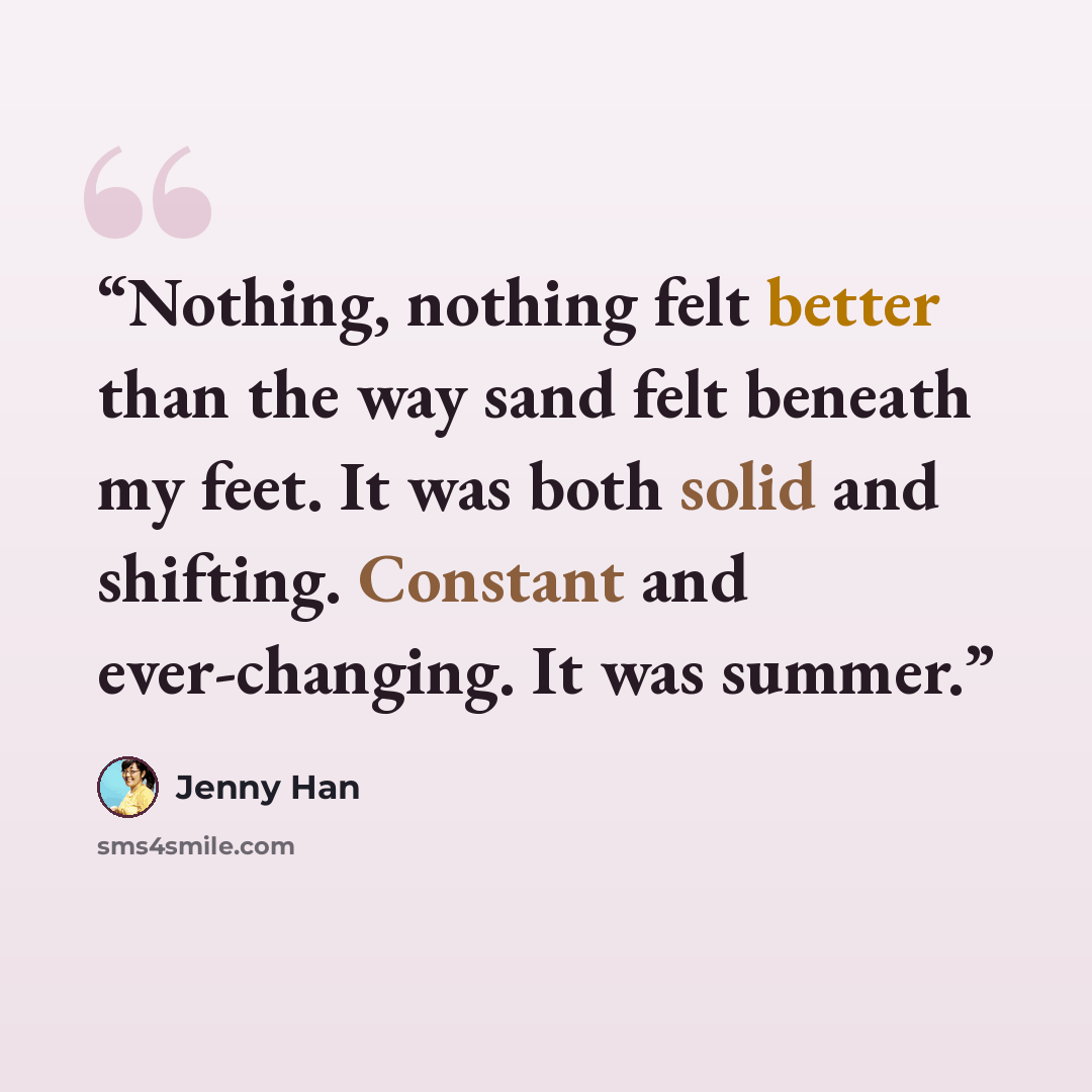 “Nothing, nothing felt better than the way sand felt beneath my feet. It was both solid and shifting. Constant and ever-changing. It was summer.” quote by Jenny Han