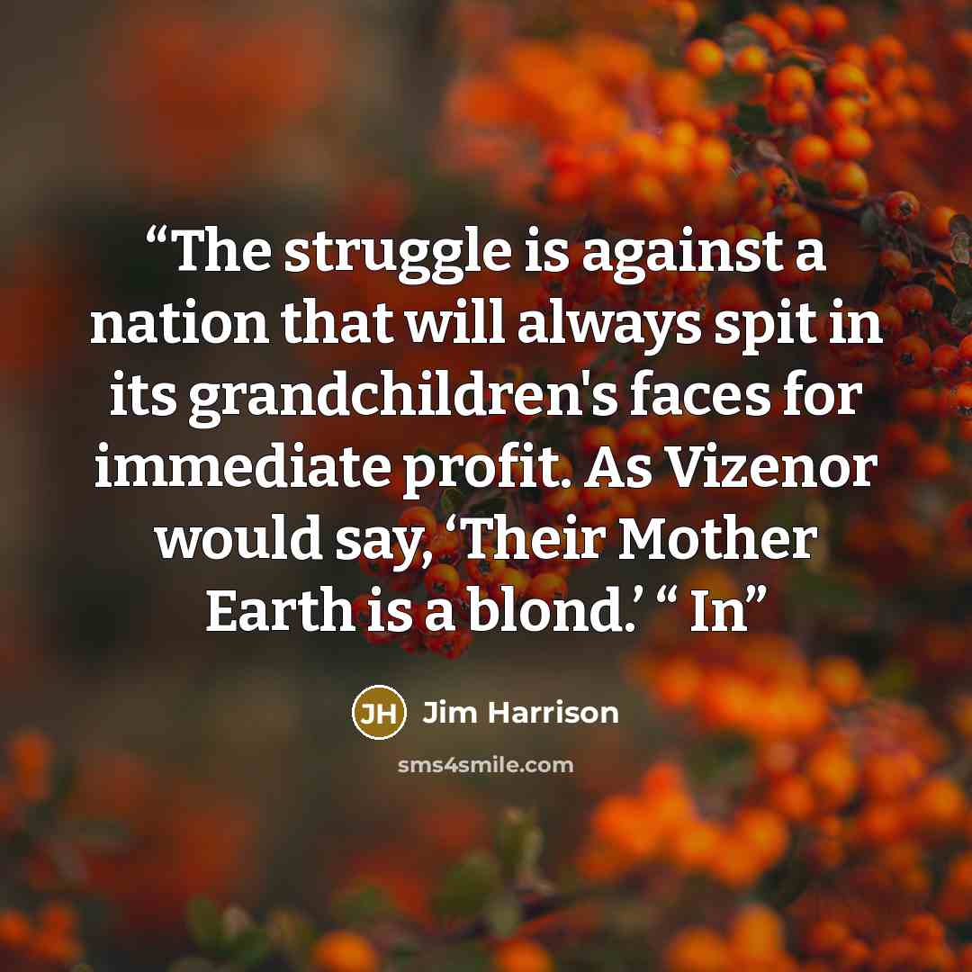 “The struggle is against a nation that will always spit in its grandchildren's faces for immediate profit. As Vizenor would say, ‘Their Mother Earth is a blond.’ “ In” quote by Jim Harrison