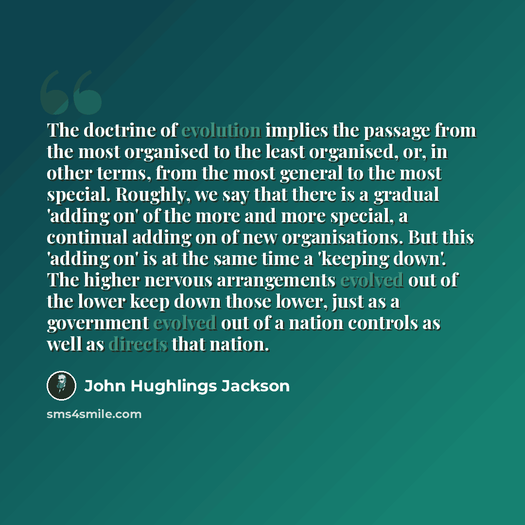 “The doctrine of evolution implies the passage from the most organised to the least organised, or, in other terms, from the most general to the most special. Roughly, we say that there is a gradual 'adding on' of the more and more special, a continual adding on of new organisations. But this…” quote by John Hughlings Jackson