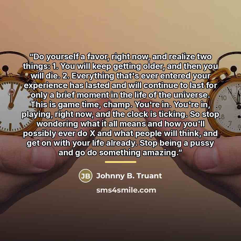 “Do yourself a favor, right now, and realize two things: 1. You will keep getting older, and then you will die. 2. Everything that's ever entered your experience has lasted and will continue to last for only a brief moment in the life of the universe. This is game time, champ. You're in. You're in…” quote by Johnny B. Truant