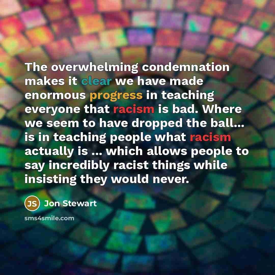 “The overwhelming condemnation makes it clear we have made enormous progress in teaching everyone that racism is bad. Where we seem to have dropped the ball... is in teaching people what racism actually is ... which allows people to say incredibly racist things while insisting they would never.” quote by Jon Stewart