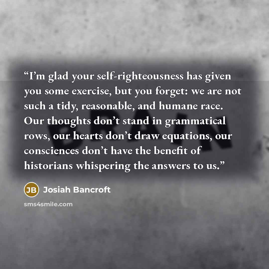 “I’m glad your self-righteousness has given you some exercise, but you forget: we are not such a tidy, reasonable, and humane race. Our thoughts don’t stand in grammatical rows, our hearts don’t draw equations, our consciences don’t have the benefit of historians whispering the answers to us.” quote by Josiah Bancroft