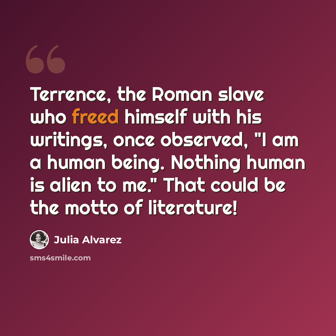 “Terrence, the Roman slave who freed himself with his writings, once observed, "I am a human being. Nothing human is alien to me." That could be the motto of literature!” quote by Julia Alvarez