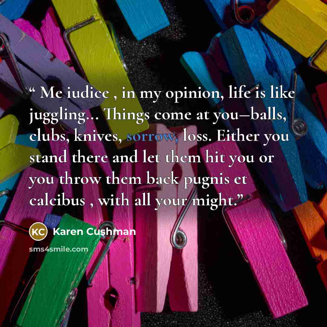 “Me iudice , in my opinion, life is like juggling... Things come at you―balls, clubs, knives, sorrow, loss. Either you stand there and let them hit you or you throw them back pugnis et calcibus , with all your might.” quote by Karen Cushman