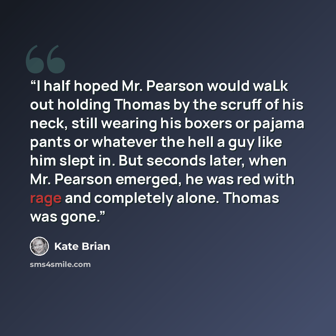 “I half hoped Mr. Pearson would waLk out holding Thomas by the scruff of his neck, still wearing his boxers or pajama pants or whatever the hell a guy like him slept in. But seconds later, when Mr. Pearson emerged, he was red with rage and completely alone. Thomas was gone.” quote by Kate Brian