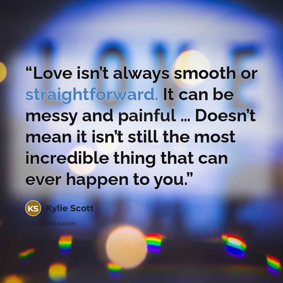 “Love isn’t always smooth or straightforward. It can be messy and painful … Doesn’t mean it isn’t still the most incredible thing that can ever happen to you.” quote by Kylie Scott