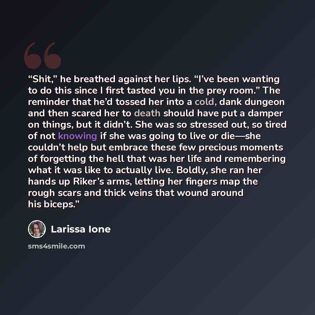 “Shit,” he breathed against her lips. “I’ve been wanting to do this since I first tasted you in the prey room.” The reminder that he’d tossed her into a cold, dank dungeon and then scared her to death should have put a damper on things, but it didn’t. She was so stressed out, so tired of not…” quote by Larissa Ione