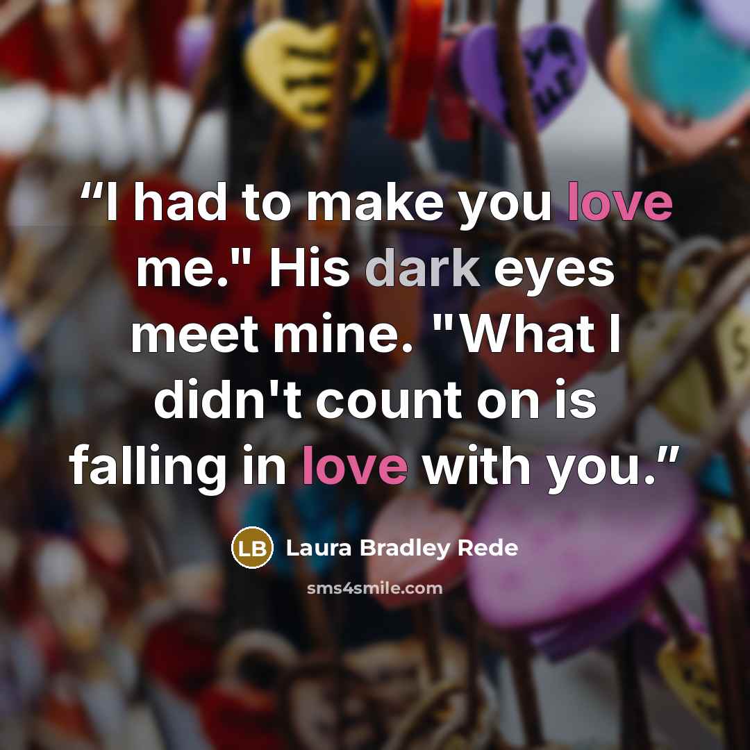 “I had to make you love me." His dark eyes meet mine. "What I didn't count on is falling in love with you.” quote by Laura Bradley Rede