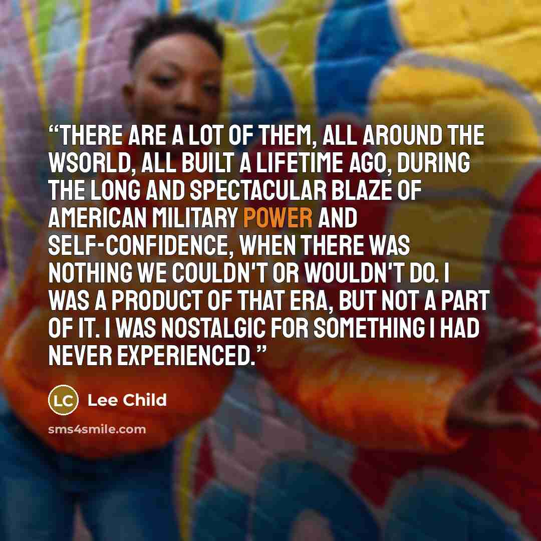 “There are a lot of them, all around the wsorld, all built a lifetime ago, during the long and spectacular blaze of American military power and self-confidence, when there was nothing we couldn't or wouldn't do. I was a product of that era, but not a part of it. I was nostalgic for something I had…” quote by Lee Child