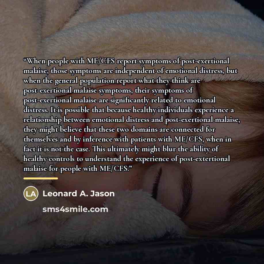 “When people with ME/CFS report symptoms of post-exertional malaise, those symptoms are independent of emotional distress, but when the general population report what they think are post-exertional malaise symptoms, their symptoms of post-exertional malaise are significantly related to emotional…” quote by Leonard A. Jason