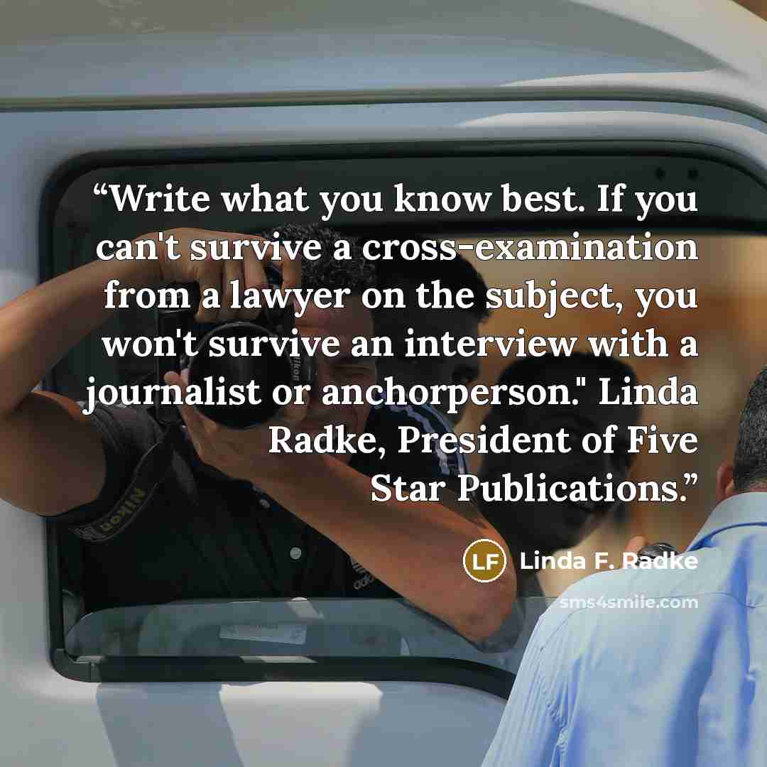 “Write what you know best. If you can't survive a cross-examination from a lawyer on the subject, you won't survive an interview with a journalist or anchorperson." Linda Radke, President of Five Star Publications.” quote by Linda F. Radke