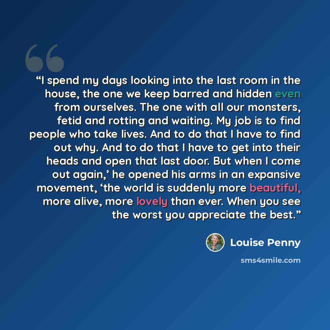 “I spend my days looking into the last room in the house, the one we keep barred and hidden even from ourselves. The one with all our monsters, fetid and rotting and waiting. My job is to find people who take lives. And to do that I have to find out why. And to do that I have to get into their…” quote by Louise Penny