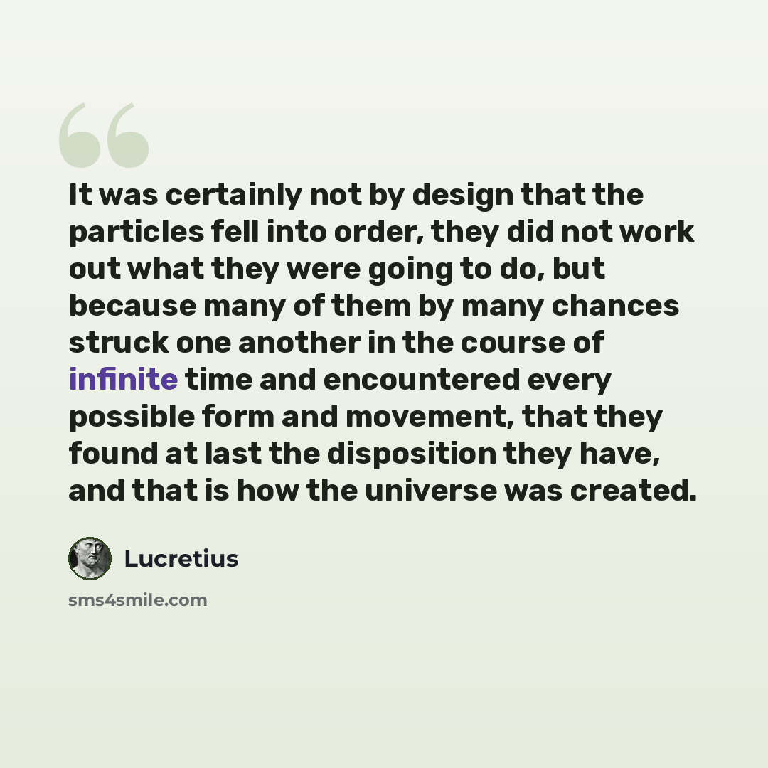 “It was certainly not by design that the particles fell into order, they did not work out what they were going to do, but because many of them by many chances struck one another in the course of infinite time and encountered every possible form and movement, that they found at last the disposition…” quote by Lucretius