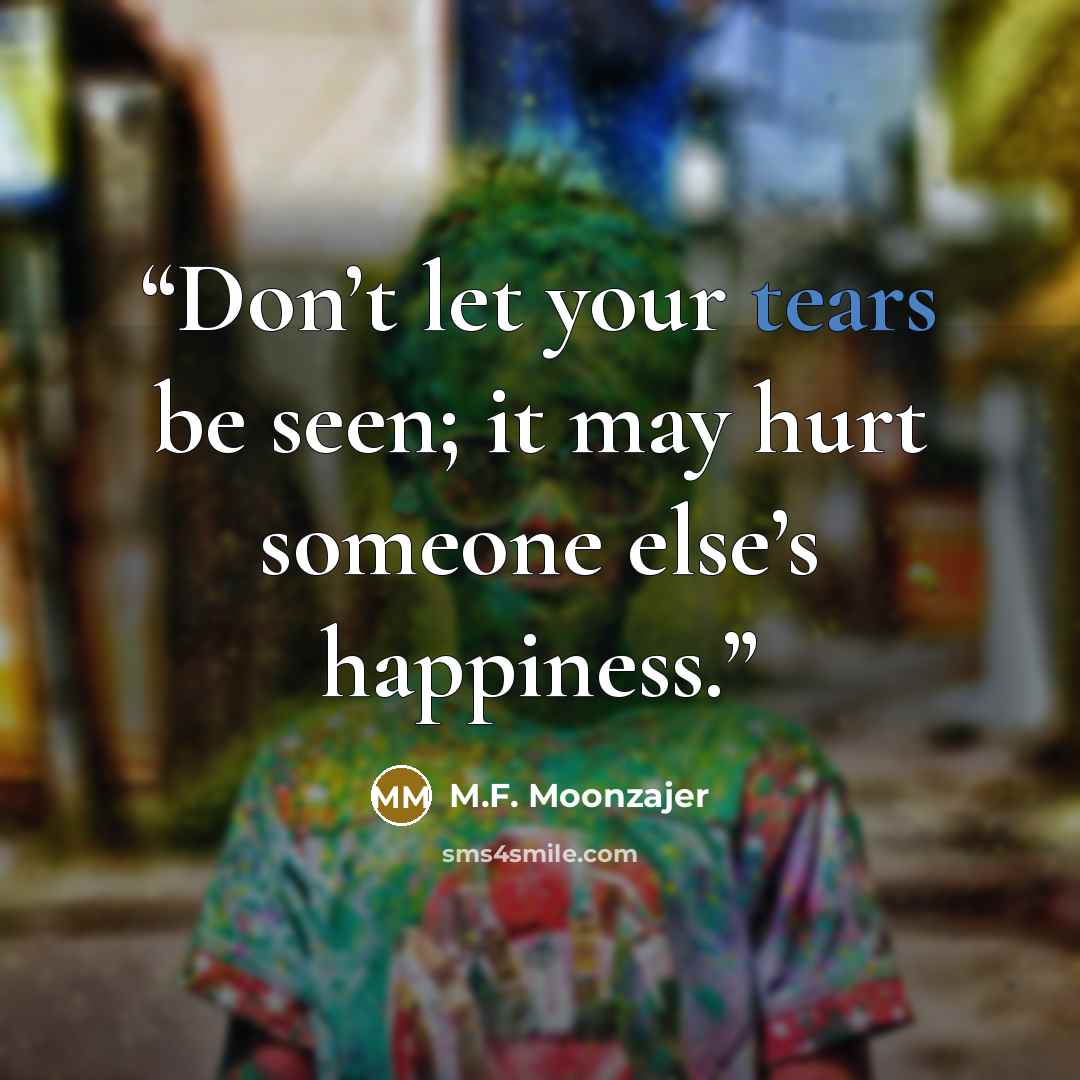 “Don’t let your tears be seen; it may hurt someone else’s happiness.” quote by M.F. Moonzajer