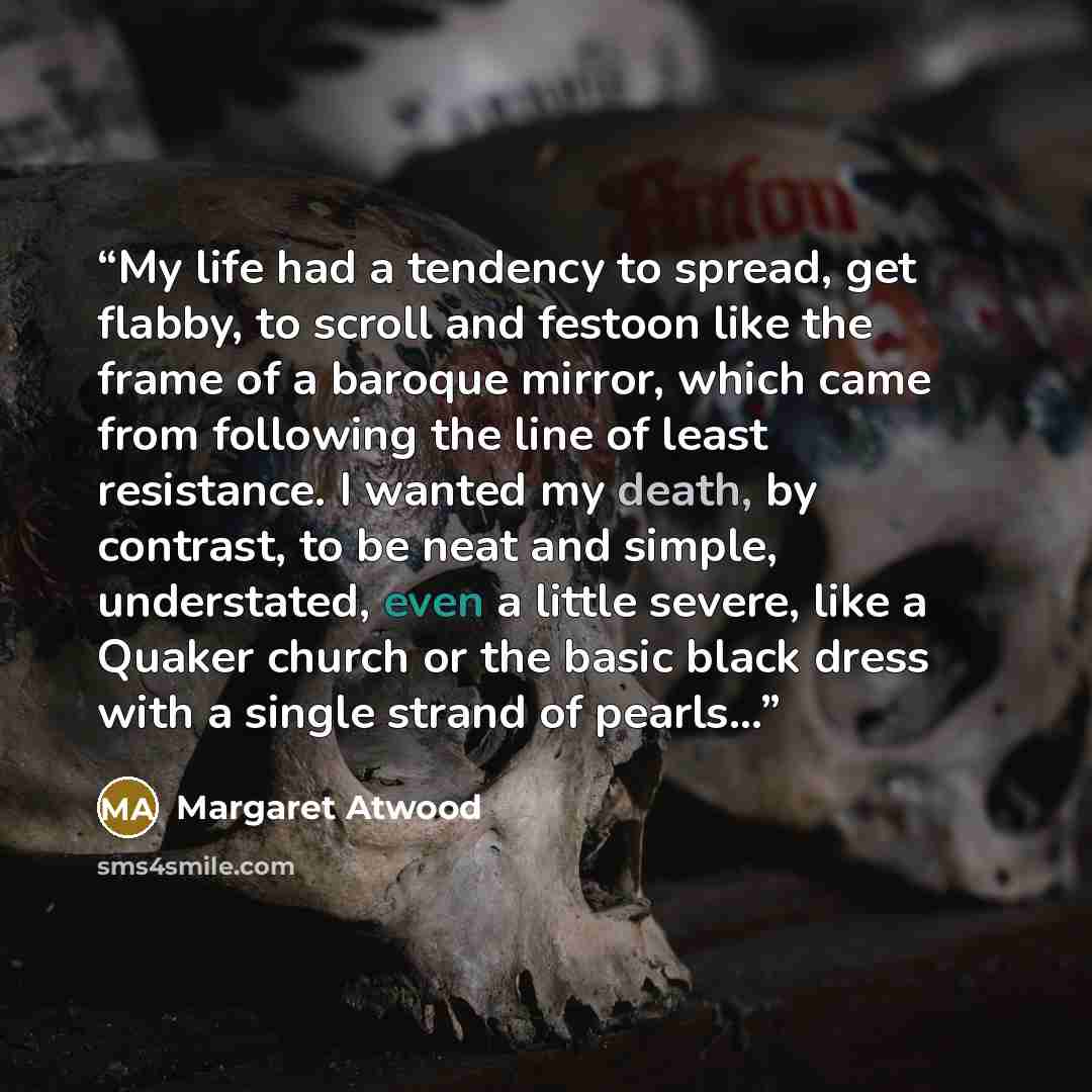 “My life had a tendency to spread, get flabby, to scroll and festoon like the frame of a baroque mirror, which came from following the line of least resistance. I wanted my death, by contrast, to be neat and simple, understated, even a little severe, like a Quaker church or the basic black dress…” quote by Margaret Atwood