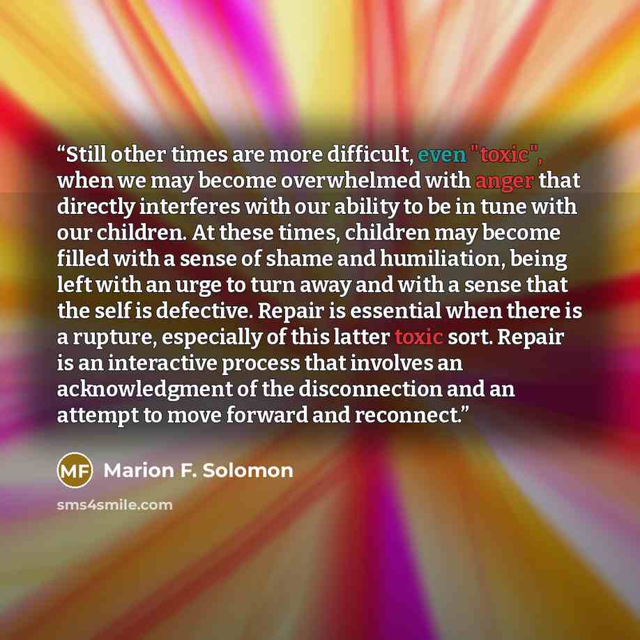 “Still other times are more difficult, even "toxic", when we may become overwhelmed with anger that directly interferes with our ability to be in tune with our children. At these times, children may become filled with a sense of shame and humiliation, being left with an urge to turn away and with a…” quote by Marion F. Solomon