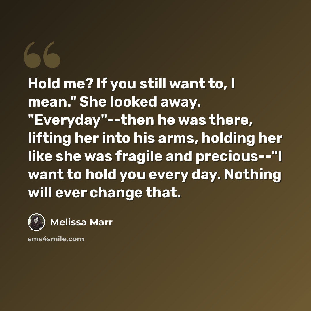 “Hold me? If you still want to, I mean." She looked away. "Everyday"--then he was there, lifting her into his arms, holding her like she was fragile and precious--"I want to hold you every day. Nothing will ever change that.” quote by Melissa Marr
