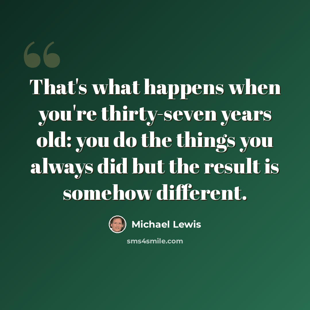 “That's what happens when you're thirty-seven years old: you do the things you always did but the result is somehow different.” quote by Michael Lewis
