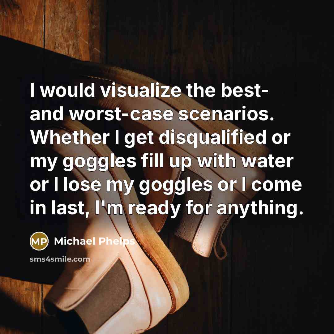“I would visualize the best- and worst-case scenarios. Whether I get disqualified or my goggles fill up with water or I lose my goggles or I come in last, I'm ready for anything.” quote by Michael Phelps