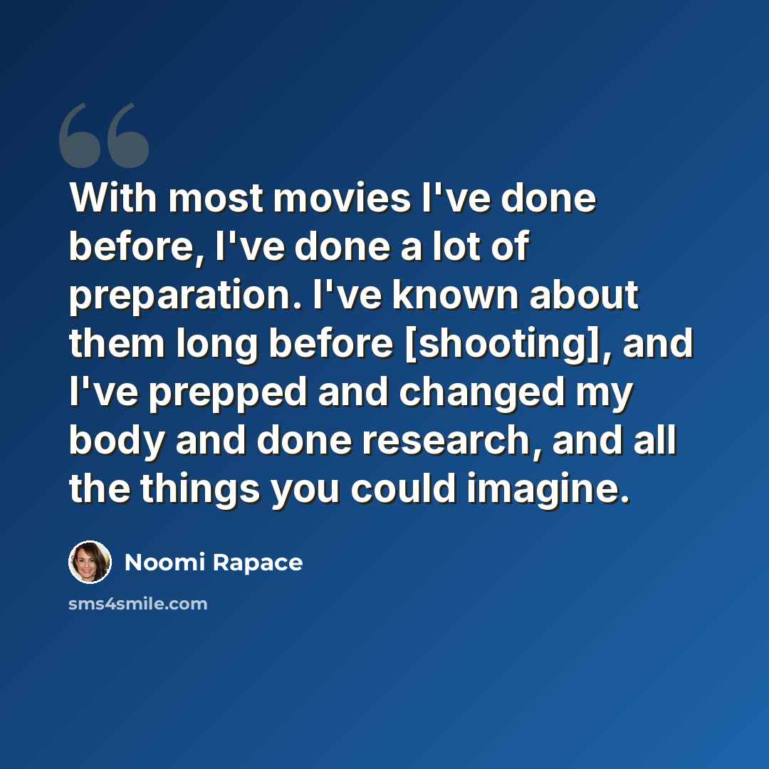 “With most movies I've done before, I've done a lot of preparation. I've known about them long before [shooting], and I've prepped and changed my body and done research, and all the things you could imagine.” quote by Noomi Rapace