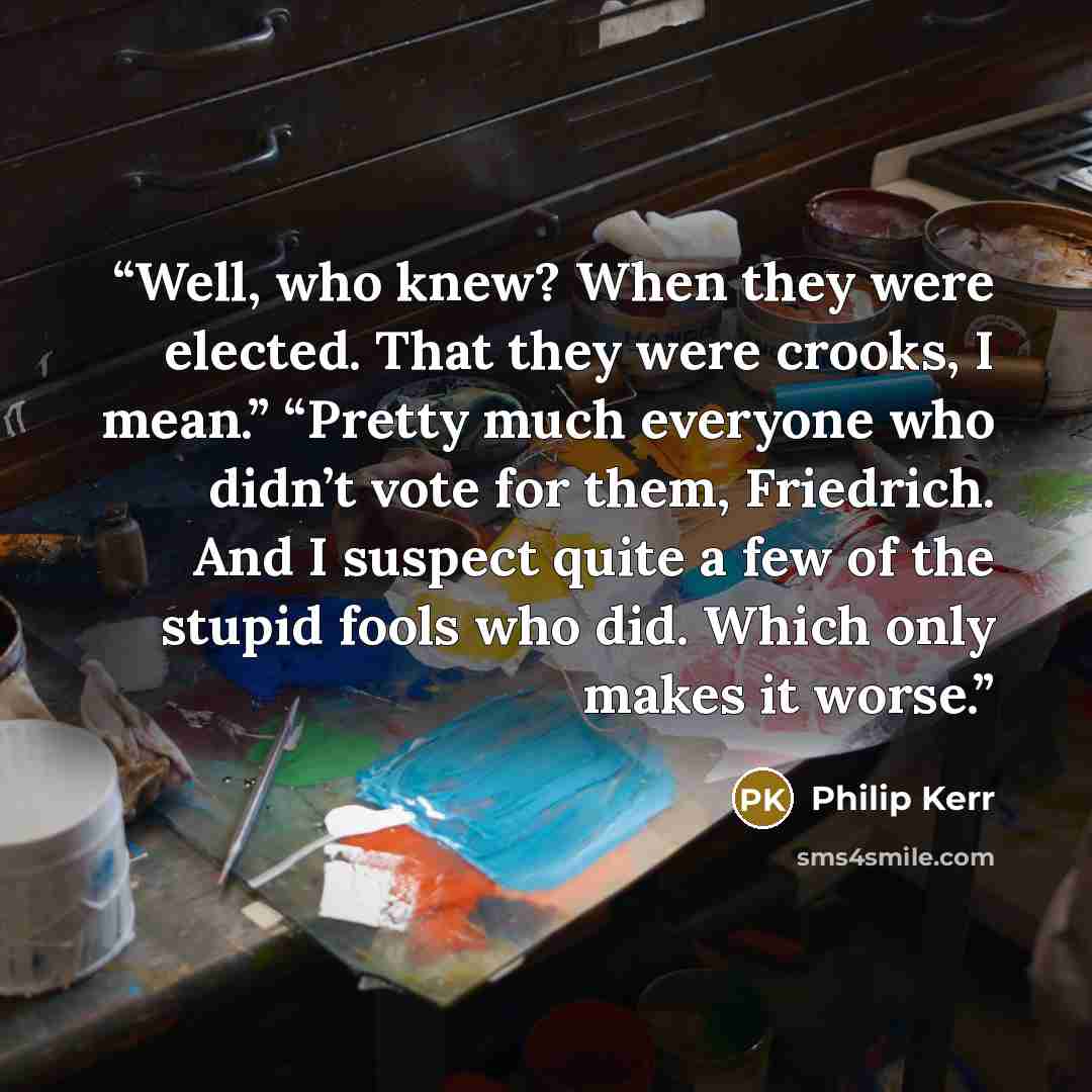 “Well, who knew? When they were elected. That they were crooks, I mean.” “Pretty much everyone who didn’t vote for them, Friedrich. And I suspect quite a few of the stupid fools who did. Which only makes it worse.” quote by Philip Kerr