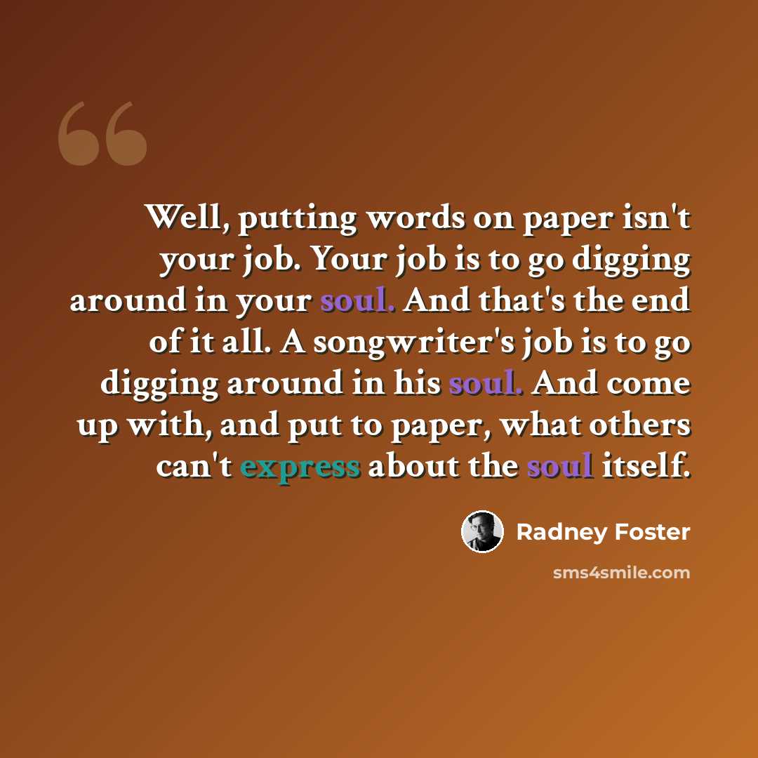 “Well, putting words on paper isn't your job. Your job is to go digging around in your soul. And that's the end of it all. A songwriter's job is to go digging around in his soul. And come up with, and put to paper, what others can't express about the soul itself.” quote by Radney Foster