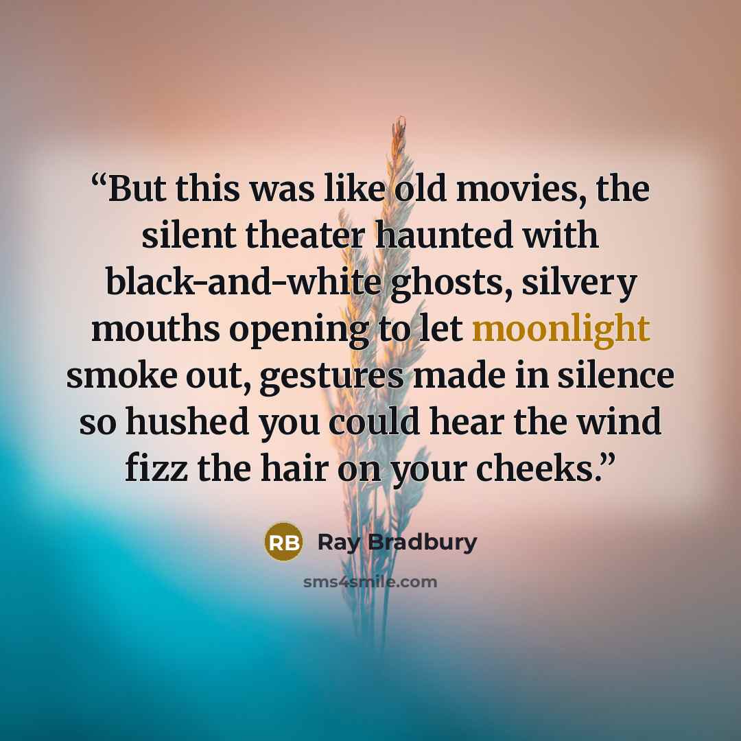 “But this was like old movies, the silent theater haunted with black-and-white ghosts, silvery mouths opening to let moonlight smoke out, gestures made in silence so hushed you could hear the wind fizz the hair on your cheeks.” quote by Ray Bradbury