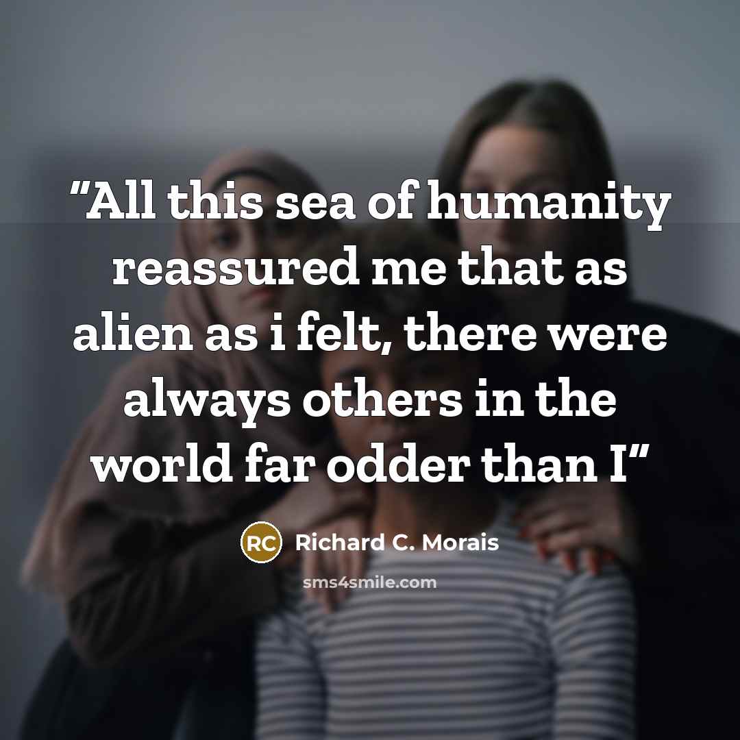 “All this sea of humanity reassured me that as alien as i felt, there were always others in the world far odder than I” quote by Richard C. Morais