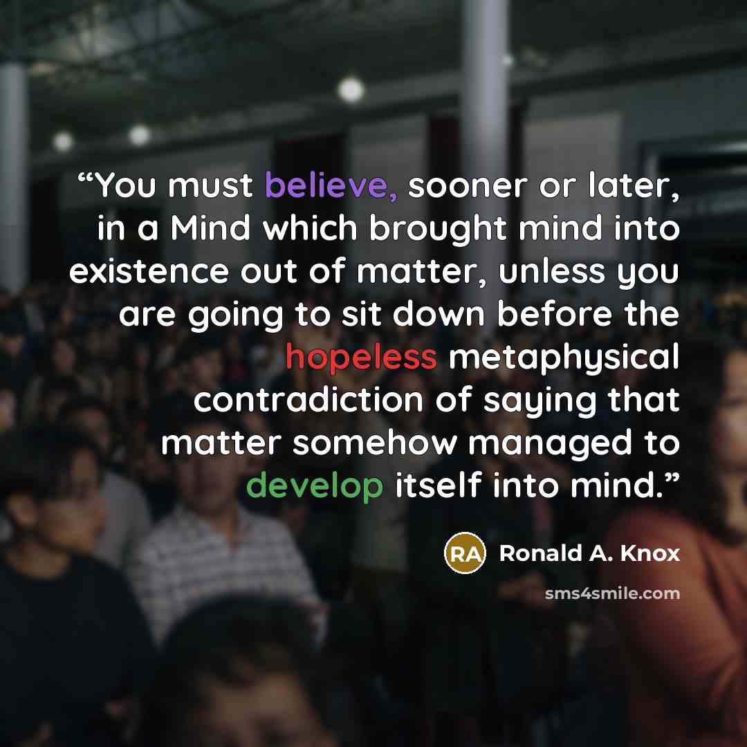 “You must believe, sooner or later, in a Mind which brought mind into existence out of matter, unless you are going to sit down before the hopeless metaphysical contradiction of saying that matter somehow managed to develop itself into mind.” quote by Ronald A. Knox