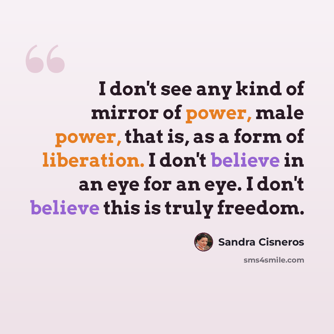 “I don't see any kind of mirror of power, male power, that is, as a form of liberation. I don't believe in an eye for an eye. I don't believe this is truly freedom.” quote by Sandra Cisneros